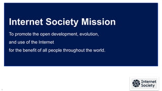 2
Internet Society Mission
To promote the open development, evolution,
and use of the Internet
for the benefit of all peop...