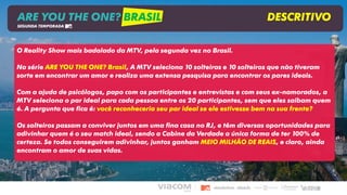 ARE YOU THE ONE? BRASIL DESCRITIVO
SEGUNDA TEMPORADA
O Reality Show mais badalado da MTV, pela segunda vez no Brasil.
Na série ARE YOU THE ONE? Brasil, A MTV seleciona 10 solteiras e 10 solteiros que não tiveram
sorte em encontrar um amor e realiza uma extensa pesquisa para encontrar os pares ideais.
Com a ajuda de psicólogos, papo com os participantes e entrevistas e com seus ex-namorados, a
MTV seleciona o par ideal para cada pessoa entre os 20 participantes, sem que eles saibam quem
é. A pergunta que fica é: você reconheceria seu par ideal se ele estivesse bem na sua frente?
Os solteiros passam a conviver juntos em uma fina casa no RJ, e têm diversas oportunidades para
adivinhar quem é o seu match ideal, sendo a Cabine da Verdade a única forma de ter 100% de
certeza. Se todos conseguirem adivinhar, juntos ganham MEIO MILHÃO DE REAIS, e claro, ainda
encontram o amor de suas vidas.
 