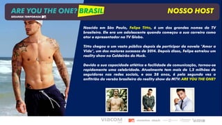 Nascido em São Paulo, Felipe Titto, é um dos grandes nomes da TV
brasileira. Ele era um adolescente quando começou a sua carreira como
ator e apresentador na TV Globo.
Titto chegou a um vasto público depois de participar da novela "Amor a
Vida", um dos maiores sucessos de 2014. Depois disso, Felipe estrelou um
reality show no Caldeirão do Huck.
Devido a sua capacidade atlética e facilidade de comunicação, tornou-se
rapidamente uma celebridade. Atualmente tem mais de 1,2 milhões de
seguidores nas redes sociais, e aos 28 anos, é pela segunda vez o
anfitrião da versão brasileira do reality show da MTV: ARE YOU THE ONE?
ARE YOU THE ONE? BRASIL NOSSO HOST
SEGUNDA TEMPORADA
 