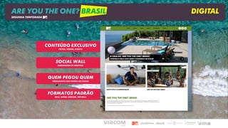 SOCIAL WALL
AGRUPADOR DE HASHTAG
QUEM PEGOU QUEM
FERRAMENTA QUE FORMA OS CASAIS
FORMATOS PADRÃO
SELO, SUPER, ARROBA, PRE ROLL
CONTEÚDO EXCLUSIVO
FOTOS, VÍDEOS, ELENCO
ARE YOU THE ONE? BRASIL DIGITAL
SEGUNDA TEMPORADA
 
