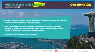 • Entrega fixa de patrocínio na página especial de Are You The One? BR, que será
dividida igualmente entre os patrocinadores.
• Esta proposta tem validade de 15 dias após o seu recebimento. Após este
período os valores e a entrega podem sofrer ajustes dependendo da tabela
comercial vigente no momento e tempo de projeto.
• Valores referente a Tabela Outubro/2015.
ARE YOU THE ONE? BRASIL OBSERVAÇÕES
SEGUNDA TEMPORADA
 