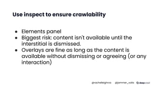 Use inspect to ensure crawlability
● Elements panel
● Biggest risk: content isn't available until the
interstitial is dismissed.
● Overlays are fine as long as the content is
available without dismissing or agreeing (or any
interaction)
@rachelleighrva @jammer_volts
 