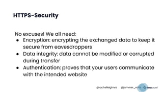 HTTPS-Security
No excuses! We all need:
● Encryption: encrypting the exchanged data to keep it
secure from eavesdroppers
● Data integrity: data cannot be modified or corrupted
during transfer
● Authentication: proves that your users communicate
with the intended website
@rachelleighrva @jammer_volts
 