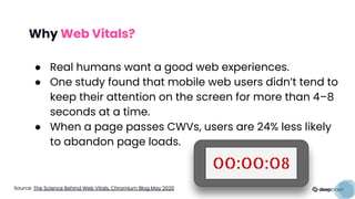 Why Web Vitals?
● Real humans want a good web experiences.
● One study found that mobile web users didn’t tend to
keep their attention on the screen for more than 4–8
seconds at a time.
● When a page passes CWVs, users are 24% less likely
to abandon page loads.
OO:OO:O8
Source: The Science Behind Web Vitals, Chromium Blog May 2020
 