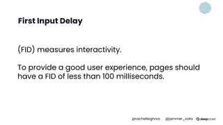 First Input Delay
(FID) measures interactivity.
To provide a good user experience, pages should
have a FID of less than 100 milliseconds.
@rachelleighrva @jammer_volts
 