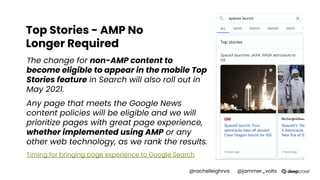 Top Stories - AMP No
Longer Required
The change for non-AMP content to
become eligible to appear in the mobile Top
Stories feature in Search will also roll out in
May 2021.
Any page that meets the Google News
content policies will be eligible and we will
prioritize pages with great page experience,
whether implemented using AMP or any
other web technology, as we rank the results.
Timing for bringing page experience to Google Search
@rachelleighrva @jammer_volts
 