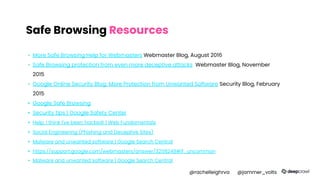 Safe Browsing Resources
▪ More Safe Browsing Help for Webmasters Webmaster Blog, August 2016
▪ Safe Browsing protection from even more deceptive attacks Webmaster Blog, November
2015
▪ Google Online Security Blog: More Protection from Unwanted Software Security Blog, February
2015
▪ Google Safe Browsing
▪ Security tips | Google Safety Center
▪ Help, I think I've been hacked! | Web Fundamentals
▪ Social Engineering (Phishing and Deceptive Sites)
▪ Malware and unwanted software | Google Search Central
▪ https://support.google.com/webmasters/answer/3258249#if_uncommon
▪ Malware and unwanted software | Google Search Central
@rachelleighrva @jammer_volts
 