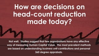 How are decisions on
head-count reduction
made today?
Not well. Studies suggest that few organizations have any effective
way of measuring Human Capital Value. The most prevalent methods
are based on understanding business unit contributions and personal
360 degree appraisals.

 
