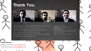 Thank You.

Ian Tomlin is a management consultant and
author. He's written several books and
hundreds of white papers and articles on
the subject of customer science,
organizational growth, technology and the
evolution of the workplace.

Article Sponsors:
Workforce and Talent www.workspend.com
IT and Technology www.ustechsolutions.com

Books by Ian Tomlin:
Agilization – The regeneration of
competitiveness
Cloud Coffee House – The birth of cloud
social networking and death of the old
world corporation
SOS - Social Operation Systems

 