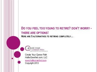 DO YOU FEEL TOO YOUNG TO RETIRE? DON’T WORRY -
THERE ARE OPTIONS!
HERE ARE 5 ALTERNATIVES TO RETIRING COMPLETELY…
Create Your Career Path
HallieCrawford.com, LLC
www.halliecrawford.com
Copyright 2013
 
