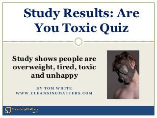 Study Results: Are
     You Toxic Quiz

Study shows people are
overweight, tired, toxic
    and unhappy
      BY TOM WHITE
WWW.CLEANSINGMATTERS.COM




                           http://www.cleansingmatters.com
 