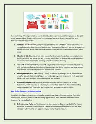 Homeschooling offers a personalized and flexible education experience, and having access to the right
materials can make a significant difference in the quality of learning. Here are some of the best
homeschool materials available:
1. Textbooks and Workbooks: Comprehensive textbooks and workbooks are essential for a well-
rounded education. Look for materials that cover core subjects like math, science, language arts,
and social studies. Many publishers offer homeschooling editions that cater to different grade
levels.
2. Educational Kits: Educational kits often include hands-on activities and experiments that make
learning engaging and interactive. For example, science kits can provide everything needed to
conduct experiments at home, fostering curiosity and critical thinking.
3. Flashcards and Manipulatives: Flashcards are great for reinforcing key concepts and practicing
skills such as math facts and vocabulary. Manipulatives like blocks, counters, and base-ten sets
help students visualize and understand mathematical concepts.
4. Reading and Literature Sets: Building a strong foundation in reading is crucial, and literature
sets offer a curated collection of classic and contemporary works for students of all ages. Look
for sets that align with your child's reading level and interests.
5. Supplementary Resources: Consider adding supplementary resources such as atlases,
dictionaries, and thesauruses to enhance your homeschool curriculum. These tools can help
students expand their knowledge and improve their language and research skills.
Best Online Resources for Homeschooling
In today's digital age, online resources have become an integral part of homeschooling. They offer
convenience, flexibility, and a wealth of learning opportunities. Here are some of the best online
resources for homeschooling:
1. Online Learning Platforms: Websites such as Khan Academy, Coursera, and edX offer free or
affordable courses on various subjects. These platforms provide video lessons, quizzes, and
interactive activities that can supplement your homeschool curriculum.
 