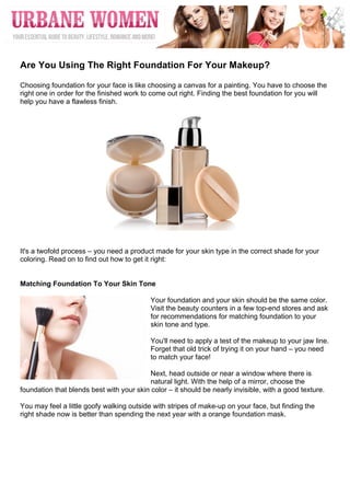  




	
  
Are You Using The Right Foundation For Your Makeup?

Choosing foundation for your face is like choosing a canvas for a painting. You have to choose the
right one in order for the finished work to come out right. Finding the best foundation for you will
help you have a flawless finish.




It's a twofold process – you need a product made for your skin type in the correct shade for your
coloring. Read on to find out how to get it right:


Matching Foundation To Your Skin Tone

                                           Your foundation and your skin should be the same color.
                                           Visit the beauty counters in a few top-end stores and ask
                                           for recommendations for matching foundation to your
                                           skin tone and type.

                                           You'll need to apply a test of the makeup to your jaw line.
                                           Forget that old trick of trying it on your hand – you need
                                           to match your face!

                                           Next, head outside or near a window where there is
                                           natural light. With the help of a mirror, choose the
foundation that blends best with your skin color – it should be nearly invisible, with a good texture.

You may feel a little goofy walking outside with stripes of make-up on your face, but finding the
right shade now is better than spending the next year with a orange foundation mask.
 