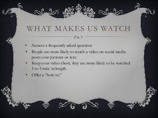 WHAT MAKES US WATCH
• Answer a frequently asked question.
• People are more likely to watch a video on social media
posts over pictures or text.
• Keep your video short, they are more likely to be watched
1 to 5 min. in length.
• Offer a “how to.”
 