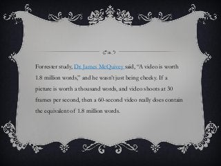 Forrester study, Dr. James McQuivey said, “A video is worth
1.8 million words,” and he wasn’t just being cheeky. If a
picture is worth a thousand words, and video shoots at 30
frames per second, then a 60-second video really does contain
the equivalent of 1.8 million words.
 