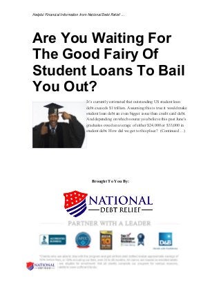 Helpful Financial Information from National Debt Relief … 
Are You Waiting For 
The Good Fairy Of 
Student Loans To Bail 
You Out? 
It’s currently estimated that outstanding US student loan 
debt exceeds $1 trillion. Assuming this is true it would make 
student loan debt an even bigger issue than credit card debt. 
And depending on which source you believe this past June's 
graduates owed an average of either $24,000 or $33,000 in 
student debt. How did we get to this place? (Continued …) 
Brought To You By: 
 