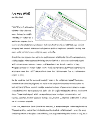 Are you Wiki?
Dan Elder, CKMP
"Wiki" (/wi:ki:/), a Hawaiian
word for "fast," are web
pages that can be quickly
edited by any visitor. It is a
web based program that is
used to create collaborative workspaces that users freely create and edit Web page content
using any Web browser. Wiki supports hyperlinks and has simple text syntax for creating new
pages and cross links between internal pages on the fly.
One of the most popular sites within the public domain is Wikipedia (http://en.wikipedia.org),
an encyclopedia written collaboratively by volunteers from all around the world and anyone
with internet access can make changes to Wikipedia articles. Since its creation in 2001,
Wikipedia attracts 684 million visitors yearly. There are more than 75,000 active contributors
working on more than 10,000,000 articles in more than 260 languages. That is a collaboration
project to envy.
But did you know that the same wiki capability exists in the .mil domain today? There are a
number of wiki software programs and hosts in use for your own collaboration activities on
both NIPR and SIPR and you only need be an authorized user of government networks to gain
access to these free (to you) resources. Some sites are targeted to specific activities like Intelink
(https://www.intelink.gov), which has a goal to promote intelligence dissemination and
business workflow. Intelink is actually multiple sites, Intelink-U, Intelink-S and Intelink-TS which
are all on various networks.
Other sites, like milWiki (https://wiki.kc.us.army.mil), is more in the open community format of
Wikipedia and less topical than Intellipedia. And like Intelink, milWiki actually run on the same
software platform as Wikipedia so transferring skills acquired in the public domain is easy. As an
 