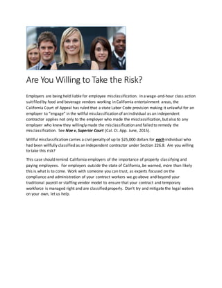 Are You Willing to Take the Risk?
Employers are being held liable for employee misclassification. In a wage-and-hour class action
suit filed by food and beverage vendors working in California entertainment areas, the
California Court of Appeal has ruled that a state Labor Code provision making it unlawful for an
employer to “engage” in the willful misclassification of an individual as an independent
contractor applies not only to the employer who made the misclassification, but also to any
employer who knew they willingly made the misclassification and failed to remedy the
misclassification. See Noe v. Superior Court (Cal. Ct. App. June, 2015).
Willful misclassification carries a civil penalty of up to $25,000 dollars for each individual who
had been willfully classified as an independent contractor under Section 226.8. Are you willing
to take this risk?
This case should remind California employers of the importance of properly classifying and
paying employees. For employers outside the state of California, be warned, more than likely
this is what is to come. Work with someone you can trust, as experts focused on the
compliance and administration of your contract workers we go above and beyond your
traditional payroll or staffing vendor model to ensure that your contract and temporary
workforce is managed right and are classified properly. Don’t try and mitigate the legal waters
on your own, let us help.
 