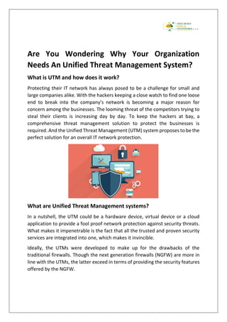 Are You Wondering Why Your Organization
Needs An Unified Threat Management System?
What is UTM and how does it work?
Protecting their IT network has always posed to be a challenge for small and
large companies alike. With the hackers keeping a close watch to find one loose
end to break into the company’s network is becoming a major reason for
concern among the businesses. The looming threat of the competitors trying to
steal their clients is increasing day by day. To keep the hackers at bay, a
comprehensive threat management solution to protect the businesses is
required. And the Unified Threat Management (UTM) system proposes to be the
perfect solution for an overall IT network protection.
What are Unified Threat Management systems?
In a nutshell, the UTM could be a hardware device, virtual device or a cloud
application to provide a fool proof network protection against security threats.
What makes it impenetrable is the fact that all the trusted and proven security
services are integrated into one, which makes it invincible.
Ideally, the UTMs were developed to make up for the drawbacks of the
traditional firewalls. Though the next generation firewalls (NGFW) are more in
line with the UTMs, the latter exceed in terms of providing the security features
offered by the NGFW.
 