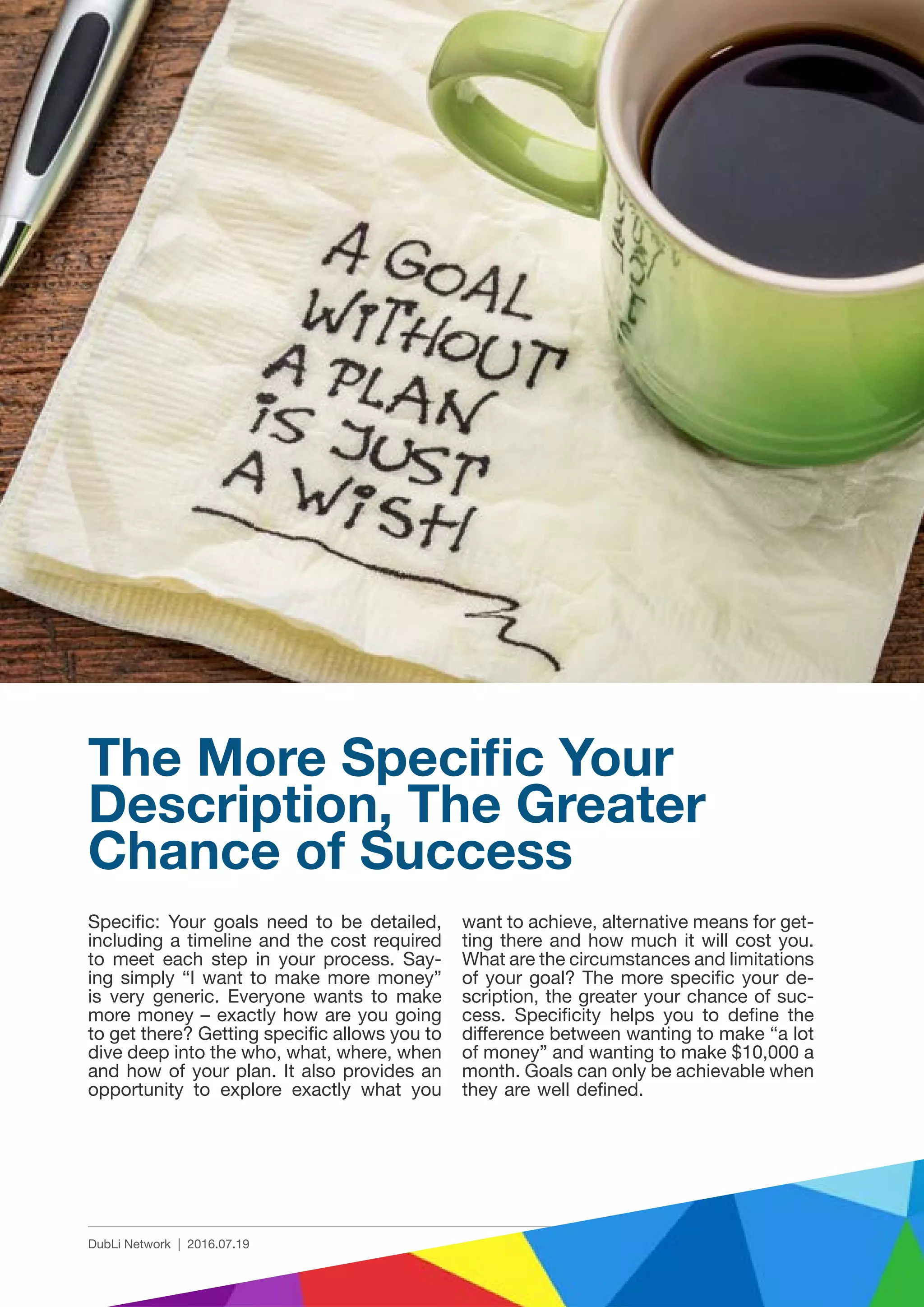 3 | 8DubLi Network | 2016.07.19
Specific: Your goals need to be detailed,
including a timeline and the cost required
to meet each step in your process. Say-
ing simply “I want to make more money”
is very generic. Everyone wants to make
more money – exactly how are you going
to get there? Getting specific allows you to
dive deep into the who, what, where, when
and how of your plan. It also provides an
opportunity to explore exactly what you
The More Specific Your
Description, The Greater
Chance of Success
want to achieve, alternative means for get-
ting there and how much it will cost you.
What are the circumstances and limitations
of your goal? The more specific your de-
scription, the greater your chance of suc-
cess. Specificity helps you to define the
difference between wanting to make “a lot
of money” and wanting to make $10,000 a
month. Goals can only be achievable when
they are well defined.
 