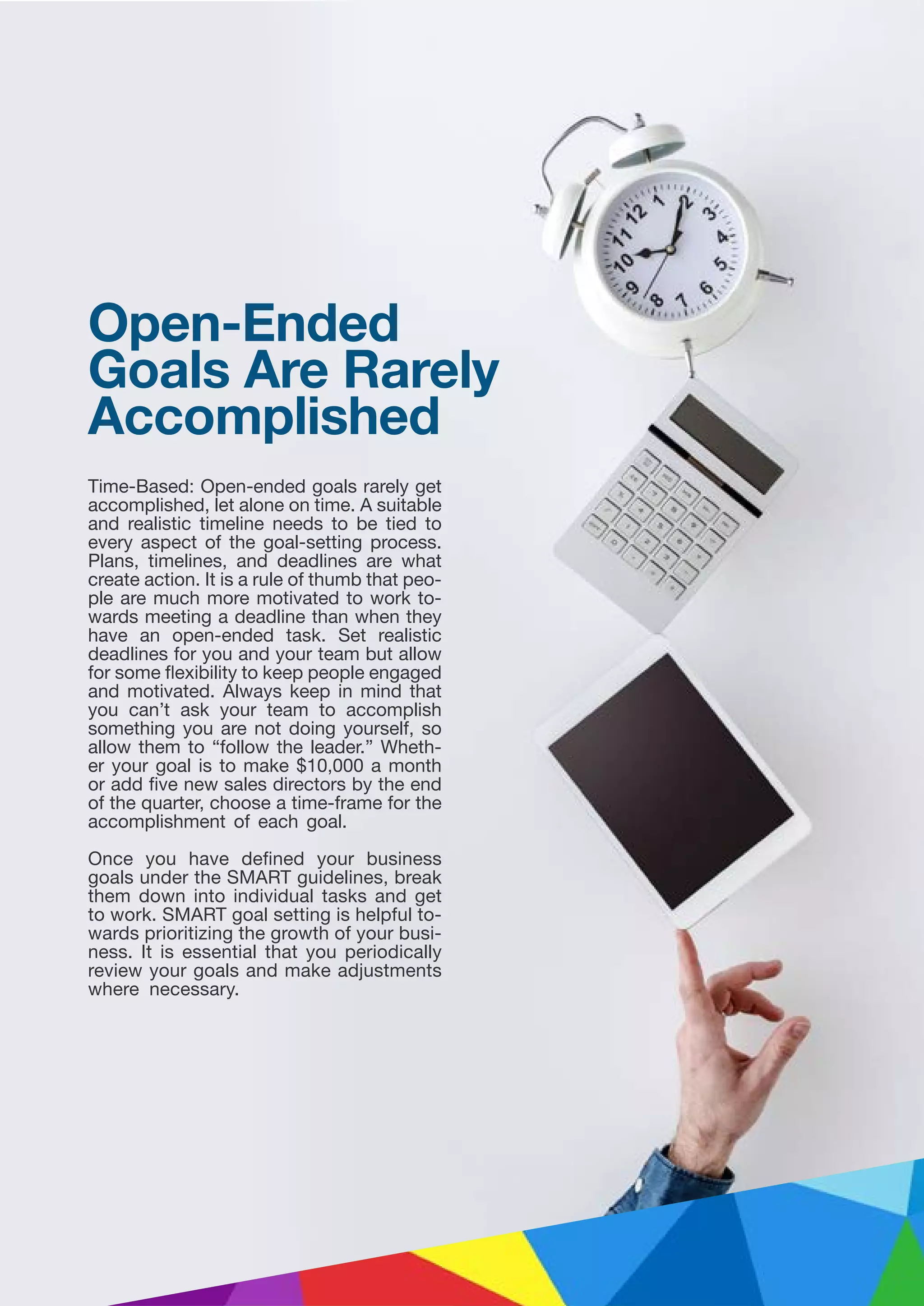 Time-Based: Open-ended goals rarely get
accomplished, let alone on time. A suitable
and realistic timeline needs to be tied to
every aspect of the goal-setting process.
Plans, timelines, and deadlines are what
create action. It is a rule of thumb that peo-
ple are much more motivated to work to-
wards meeting a deadline than when they
have an open-ended task. Set realistic
deadlines for you and your team but allow
for some flexibility to keep people engaged
and motivated. Always keep in mind that
you can’t ask your team to accomplish
something you are not doing yourself, so
allow them to “follow the leader.” Wheth-
er your goal is to make $10,000 a month
or add five new sales directors by the end
of the quarter, choose a time-frame for the
accomplishment of each goal.
Once you have defined your business
goals under the SMART guidelines, break
them down into individual tasks and get
to work. SMART goal setting is helpful to-
wards prioritizing the growth of your busi-
ness. It is essential that you periodically
review your goals and make adjustments
where necessary.
Open-Ended
Goals Are Rarely
Accomplished
 