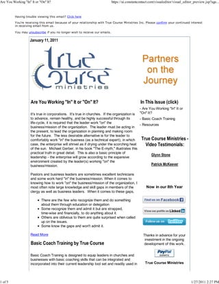 Are You Working "In" It or "On" It?                                          https://ui.constantcontact.com/visualeditor/visual_editor_preview.jsp?age...



          Having trouble viewing this email? Click here

          You're receiving this email because of your relationship with True Course Ministries Inc. Please confirm your continued interest
          in receiving email from us.

          You may unsubscribe if you no longer wish to receive our emails.

                    January 11, 2011




                     Are You Working "In" It or "On" It?                                         In This Issue (click)
                                                                                                - Are You Working "In" It or
                     It's true in corporations. It's true in churches. If the organization is   "On" It?
                     to advance, remain healthy, and be highly successful through its         - Basic Coach Training
                     life-cycle, it is required that the leader work "on" the
                                                                                              - Resources
                     business/mission of the organization. The leader must be acting in
                     the present, to lead the organization in planning and making room
                     for the future. The less desirable alternative is for the leader to
                     comfortably work "in" the business (as a technical expert), in which      True Course Ministries             -
                     case, the enterprise will shrivel as if drying under the scorching heat      Video Testimonials:
                     of the sun. Michael Gerber, in his book "The E-myth," illustrates this
                     practical truth in great detail. This is also a basic principle of
                                                                                                      Glynn Stone
                     leadership - the enterprise will grow according to the expansive
                     environment created by the leader(s) working "on" the
                     business/mission.                                                                Patrick McKeever

                     Pastors and business leaders are sometimes excellent technicians
                     and some work hard "in" the business/mission. When it comes to
                     knowing how to work "on" the business/mission of the organization, I
                     most often note large knowledge and skill gaps in members of the                Now in our 8th Year
                     clergy as well as business leaders. When it comes to these gaps,

                            There are the few who recognize them and do something
                            about them through education or delegation
                            Some recognize them and admit it but are strapped,
                            time-wise and financially, to do anything about it.
                            Others are oblivious to them are quite surprised when called
                            up on the issues.
                            Some know the gaps and won't admit it.

                     Read More                                                                     Thanks in advance for your
                                                                                                    investment in the ongoing
                     Basic Coach Training by True Course                                           development of this work.


                     Basic Coach Training is designed to equip leaders in churches and
                     businesses with basic coaching skills that can be integrated and
                     incorporated into their current leadership tool set and readily used in        True Course Ministries




1 of 5                                                                                                                                1/27/2011 2:27 PM
 