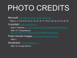 PHOTO CREDITS
Microsoft: www.office.microsoft.com/en-us/images
Slides 2, 3, 5, 6, 8, 9, 10, 12, 14, 15, 16, 17, 19, 21, 22, 23, 24, 27, 29, 30
Compfight: www.compfight.com
Slide 3: Matthileo www.flickr.com/photos/38383999@N06/3552898254/
Slide 12: H Koppdelaney
http://www.flickr.com/photos/16230215@N08/4040360452/
Public Domain Images: www.public-domain-image.com
Slide 3
Shutterleaf: www.shutterleaf.co.uk
Slide 19: Anurag Sharma
 