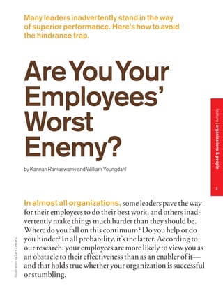 Many leaders inadvertently stand in the way
of superior performance. Here’s how to avoid
the hindrance trap.

by Kannan Ramaswamy and William Youngdahl

feature organizations & people

Are You Your
Employees’
Worst
Enemy?

Illustration by Lars Leetaru

2

In almost all organizations, some leaders pave the way
for their employees to do their best work, and others inadvertently make things much harder than they should be.
Where do you fall on this continuum? Do you help or do
you hinder? In all probability, it’s the latter. According to
our research, your employees are more likely to view you as
an obstacle to their effectiveness than as an enabler of it—
and that holds true whether your organization is successful
or stumbling.

 