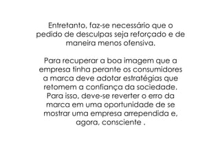 Entretanto, faz-se necessário que o pedido de desculpas seja reforçado e de maneira menos ofensiva.Para recuperar a boa imagem que a empresa tinha perante os consumidores a marca deve adotar estratégias que retomem a confiança da sociedade.Para isso, deve-se reverter o erro da marca em uma oportunidade de se mostrar uma empresa arrependida e, agora, consciente .