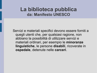 La biblioteca pubblica da: Manifesto UNESCO Servizi e materiali specifici devono essere forniti a quegli utenti che, per qualsiasi ragione, non abbiano la possibilità di utilizzare servizi e materiali ordinari, per esempio le  minoranze linguistiche , le persone  disabili , ricoverate in  ospedale , detenute nelle  carceri . 