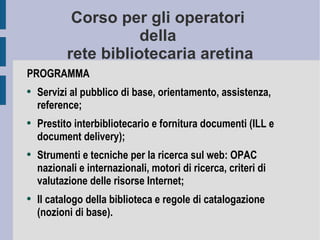 Corso per gli operatori  della  rete bibliotecaria aretina PROGRAMMA Servizi al pubblico di base, orientamento, assistenza, reference; Prestito interbibliotecario e fornitura documenti (ILL e document delivery); Strumenti e tecniche per la ricerca sul web: OPAC nazionali e internazionali, motori di ricerca, criteri di valutazione delle risorse Internet; Il catalogo della biblioteca e regole di catalogazione (nozioni di base). 