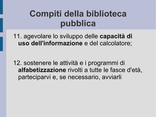 Compiti della biblioteca pubblica 11. agevolare lo sviluppo delle  capacità di uso dell'informazione  e del calcolatore;  12. sostenere le attività e i programmi di  alfabetizzazione  rivolti a tutte le fasce d'età, parteciparvi e, se necessario, avviarli 