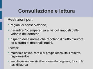 Consultazione e lettura Restrizioni per: ragioni di conservazione,  garantire l'ottemperanza ai vincoli imposti dalle volontà dei donatori,  rispetto delle norme che regolano il diritto d'autore, se si tratta di materiali inediti.  Esempi: materiale antico, raro e di pregio (consulta il relativo regolamento) inediti qualunque sia il loro formato originale, tra cui le tesi di laurea 
