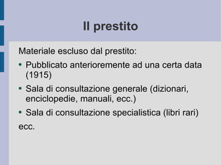 Il prestito Materiale escluso dal prestito: Pubblicato anterioremente ad una certa data (1915) Sala di consultazione generale  (dizionari, enciclopedie, manuali, ecc.) Sala di consultazione specialistica (libri rari) ecc. 
