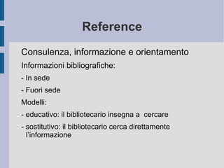 Reference Consulenza, informazione e orientamento  Informazioni bibliografiche: - In sede - Fuori sede Modelli: - educativo: il bibliotecario insegna a  cercare - sostitutivo: il bibliotecario cerca direttamente l’informazione  