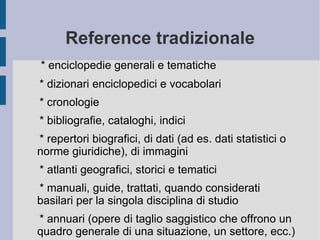 Reference tradizionale * enciclopedie generali e tematiche * dizionari enciclopedici e vocabolari * cronologie * bibliografie, cataloghi, indici * repertori biografici, di dati (ad es. dati statistici o norme giuridiche), di immagini * atlanti geografici, storici e tematici * manuali, guide, trattati, quando considerati basilari per la singola disciplina di studio * annuari (opere di taglio saggistico che offrono un quadro generale di una situazione, un settore, ecc.) 