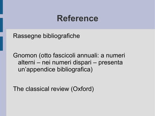 Reference Rassegne bibliografiche Gnomon (otto fascicoli annuali: a numeri alterni – nei numeri dispari – presenta un’appendice bibliografica) The classical review (Oxford) 