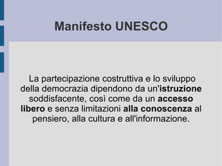 Manifesto UNESCO La partecipazione costruttiva e lo sviluppo della democrazia dipendono da un' istruzione  soddisfacente, così come da un  accesso libero  e senza limitazioni  alla conoscenza  al pensiero, alla cultura e all'informazione. 