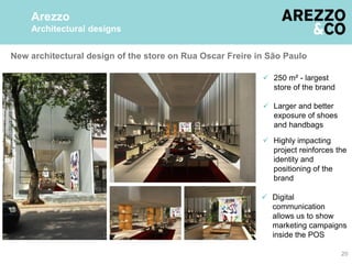 New architectural design of the store on Rua Oscar Freire in São Paulo
20
Arezzo
Architectural designs
 Digital
communication
allows us to show
marketing campaigns
inside the POS
 Highly impacting
project reinforces the
identity and
positioning of the
brand
 250 m² - largest
store of the brand
 Larger and better
exposure of shoes
and handbags
 