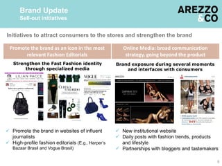6
Brand Update
Sell-out initiatives
Promote the brand as an icon in the most
relevant Fashion Editorials
Online Media: broad communication
strategy, going beyond the product
Brand exposure during several moments
and interfaces with consumers
Strengthen the Fast Fashion identity
through specialized media
 New institutional website
 Daily posts with fashion trends, products
and lifestyle
 Partnerships with bloggers and tastemakers
 Promote the brand in websites of influent
journalists
 High-profile fashion editorials (E.g.. Harper’s
Bazaar Brasil and Vogue Brasil)
Initiatives to attract consumers to the stores and strengthen the brand
 