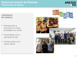 Desenvolvimento de Pessoas 
Treinamento de líderes 
LIDERANÇA 
NO VAREJO 
 Planejamento e 
execução de novas 
estratégias de venda 
 Proximidade com a 
operação de loja 
 Contato direto com 
nossa cliente 
10 
 