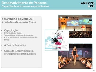 Desenvolvimento de Pessoas 
Capacitação em nossas especialidades 
CONVENÇÃO COMERCIAL 
Evento Mais Moda para Todos 
 Capacitação: 
o Informação de moda 
o Tendências e produtos da estação 
o Kits e ferramentas para capacitação dos 
times 
 Ações motivacionais 
 Cerca de 600 participantes, 
entre gerentes e franqueados 
14 
 