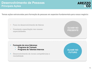 Desenvolvimento de Pessoas 
Principais Ações 
Temos ações estruturadas para formação de pessoas em aspectos fundamentais para nosso negócio: 
 Formação da nova liderança 
 Programa de Trainees 
 Programa de Talentos Internos 
 Desenvolvimento de novas competências e 
mentalidade 
OLHAR NO 
FUTURO 
 Foco no desenvolvimento de líderes 
 Constante capacitação nas nossas 
especialidades 
OLHAR NO 
PRESENTE 
16 
 