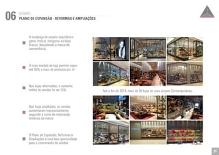 06 LEGADO 
PLANO DE EXPANSÃO - REFORMAS E AMPLIAÇÕES 
A mudança de projeto arquitênico 
gerou frescor, revigorou as lojas 
Arezzo, descolando a marca da 
concorrência 
O novo modelo de loja permite expor 
até 50% a mais de produtos por m2 
Nas lojas reformadas, o aumento 
médio de vendas foi de 15% 
Nas lojas ampliadas, as vendas 
aumentaram expressivamente, 
seguindo a curva de maturação 
histórica da marca 
O Plano de Expansão, Reformas e 
Ampliações é uma boa oportunidade 
para o crescimento de vendas 
Até o fim de 2014, mais de 50 lojas no novo projeto Contemporâneo. 
21 
 