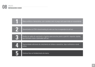 08 
1 Marca eclética e democrática, com o produto certo no preço certo para todas as consumidoras. 
2 
Aprendizados do GTM e benchmarking da rede com foco na expansão do sell out. 
3 
Gestão da cadeia de suprimento e logística para encurtar prazos e permitir respostas rápidas, 
que diminuem riscos e estimulam sell out. 
4 
Oportunidades adicionais de crescimento em bolsas e acessórios, lojas multimarca e canal 
online. 
5 
Contínuo foco no fortalecimento da marca. 
AREZZO 
MENSAGENS CHAVE 
23 
 