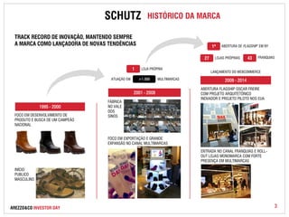 SCHUTZ HISTÓRICO DA MARCA 
1ª ABERTURA DE FLAGSHIP EM NY 
FRANQUIA                                       LOJAS PRÓPRIAS S 
TRACK RECORD DE INOVAÇÃO, MANTENDO SEMPRE 
A MARCA COMO LANÇADORA DE NOVAS TENDÊNCIAS 
AREZZO&CO INVESTOR DAY 
ATUAÇÃO EM > 1 . 5 0 0 MULTIMARCAS 
43 
LANÇAMENTO DO WEBCOMMERCE 
1 LOJA PRÓPRIA 
27 
1995 - 2000 
2009 - 2014 
FOCO EM DESENVOLVIMENTO DE 
PRODUTO E BUSCA DE UM CAMPEÃO 
NACIONAL 
INÍCIO: 
PUBLICO 
MASCULINO 
FÁBRICA 
NO VALE 
DOS 
SINOS 
FOCO EM EXPORTAÇÃO E GRANDE 
EXPANSÃO NO CANAL MULTIMARCAS 
ABERTURA FLAGSHIP OSCAR FREIRE 
COM PROJETO ARQUITETÔNICO 
INOVADOR E PROJETO PILOTO NOS EUA 
ENTRADA NO CANAL FRANQUIAS E ROLL-OUT 
LOJAS MONOMARCA COM FORTE 
PRESENÇA EM MULTIMARCAS 
2001 - 2008 
3 
 