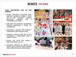 SCHUTZ THE STAGE 
VISUAL MERCHANDISING CADA VEZ MAIS 
INOVADOR 
● VITRINES IMPACTANTES AGREGANDO NOVOS 
CONCEITOS, ELEMENTOS, FORMAS E CORES. 
USO DE LUZES, TECNOLOGIA E GRANDES 
INSTALAÇÕES ALINHADOS COM O 
POSICIONAMENTO DA MARCA 
● EXPOSITORES QUE DESTACAM E VALORIZAM OS 
PRODUTOS DESPERTANDO O DESEJO DAS 
CONSUMIDORAS 
● CRIATIVIDADE E INOVAÇÃO PARA SUPERAR A 
CONCORRÊNCIA COM O MERCADO ONLINE 
● CONSTANTE ESTUDO DO HEAT MAP DA LOJA 
APRIMORANDO O CONHECIMENTO SOBRE O 
OLHAR DA CLIENTE 
● PROJETO LOJA PILOTO PARA TREINAR E 
RECICLAR AS EQUIPES DE LOJA 
● RENOVAÇÃO CONSTANTE DO UNIFORME DAS 
EQUIPES, QUE SE MANTÉM SEMPRE ALINHADO 
COM A PROPOSTA DE VISUAL MERCHANDISING 
AREZZO&CO INVESTOR DAY 6 
 