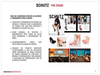 SCHUTZ THE STAGE 
FOCO NA CONVERSÃO ATRAVÉS DE SUPORTE 
E TREINAMENTO PARA A EQUIPE 
● CONSTANTE TREINAMENTO EM TÉCNICA DE 
VENDAS E PRODUTO, COM 3 CONVENÇÕES 
DE VENDAS POR ANO PARA MOTIVAR E 
INFORMAR AS EQUIPES DE LOJA 
● ENVIO SEMANAL DE REVISTAS E 
INFORMATIVOS PARA TODAS AS LOJAS 
COM TENDÊNCIAS E INFORMAÇÕES DE 
MODA 
● ACOMPANHAMENTO DIÁRIO DOS 
RESULTADOS DA EQUIPE DE VENDAS 
● CRIAÇÃO DO PROJETO WHATSAPP, 
ESTRUTURANDO O USO DO APLICATIVO 
COMO FERRAMENTA DE VENDA ATRAVÉS 
DE ENVIOS SEMANAIS DE CONTEÚDO DE 
IMAGENS, PADRONIZANDO E MELHORANDO 
A QUALIDADE DA COMUNICAÇÃO COM AS 
CLIENTES DA MARCA 
AREZZO&CO INVESTOR DAY 
7 
 