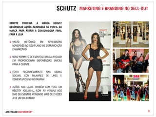 SCHUTZ MARKETING E BRANDING NO SELL-OUT 
SEMPRE PIONEIRA, A MARCA SCHUTZ 
DESENVOLVE AÇÕES ALINHADAS AO PERFIL DA 
MARCA PARA ATRAIR A CONSUMIDORA FINAL 
PARA A LOJA 
● VASTO HISTÓRICO EM APRESENTAR 
NOVIDADES NO SEU PLANO DE COMUNICAÇÃO 
E MARKETING 
● NOVO FORMATO DE EVENTOS EM LOJA FOCADO 
EM PROPORCIONAR EXPERIÊNCIAS ÚNICAS 
PARA A CLIENTE 
● FORTE RECONHECIMENTO NAS MÍDIAS 
SOCIAIS, COM MILHARES DE LIKES E 
COMENTÁRIOS NO INSTAGRAM 
● AÇÕES NAS LOJAS TAMBÉM COM FOCO EM 
RECEITA ADICIONAL, COM AS VENDAS NOS 
DIAS DE EVENTOS ATINGINDO MAIS DE 2 VEZES 
A DE UM DIA COMUM 
AREZZO&CO INVESTOR DAY 9 
 