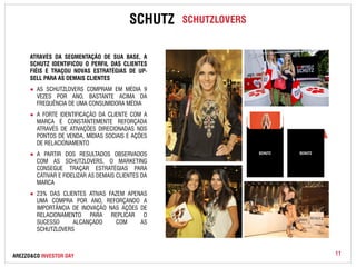 SCHUTZ SCHUTZLOVERS 
ATRAVÉS DA SEGMENTAÇÃO DE SUA BASE, A 
SCHUTZ IDENTIFICOU O PERFIL DAS CLIENTES 
FIÉIS E TRAÇOU NOVAS ESTRATÉGIAS DE UP-SELL 
PARA AS DEMAIS CLIENTES 
● AS SCHUTZLOVERS COMPRAM EM MÉDIA 9 
VEZES POR ANO, BASTANTE ACIMA DA 
FREQUÊNCIA DE UMA CONSUMIDORA MÉDIA 
● A FORTE IDENTIFICAÇÃO DA CLIENTE COM A 
MARCA É CONSTANTEMENTE REFORÇADA 
ATRAVÉS DE ATIVAÇÕES DIRECIONADAS NOS 
PONTOS DE VENDA, MÍDIAS SOCIAIS E AÇÕES 
DE RELACIONAMENTO 
● A PARTIR DOS RESULTADOS OBSERVADOS 
COM AS SCHUTZLOVERS, O MARKETING 
CONSEGUE TRAÇAR ESTRATÉGIAS PARA 
CATIVAR E FIDELIZAR AS DEMAIS CLIENTES DA 
MARCA 
● 23% DAS CLIENTES ATIVAS FAZEM APENAS 
UMA COMPRA POR ANO, REFORÇANDO A 
IMPORTÂNCIA DE INOVAÇÃO NAS AÇÕES DE 
RELACIONAMENTO PARA REPLICAR O 
SUCESSO ALCANÇADO COM AS 
SCHUTZLOVERS 
AREZZO&CO INVESTOR DAY 
11 
 
